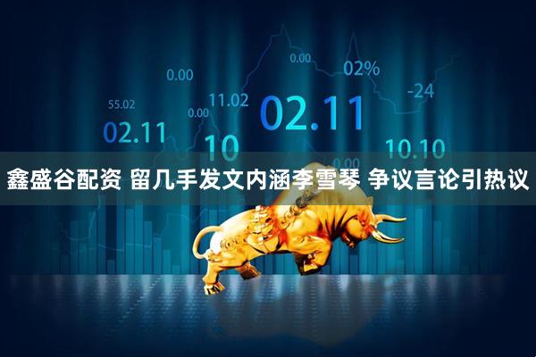 鑫盛谷配资 留几手发文内涵李雪琴 争议言论引热议
