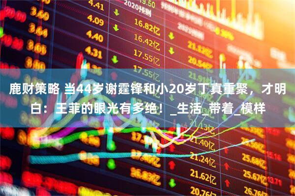 鹿财策略 当44岁谢霆锋和小20岁丁真重聚，才明白：王菲的眼光有多绝！_生活_带着_模样