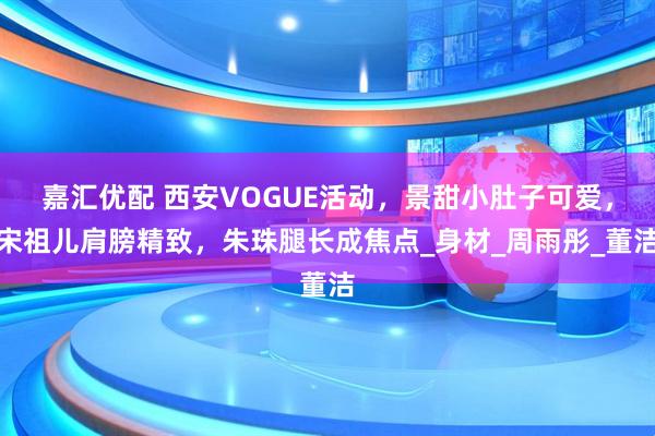 嘉汇优配 西安VOGUE活动，景甜小肚子可爱，宋祖儿肩膀精致，朱珠腿长成焦点_身材_周雨彤_董洁