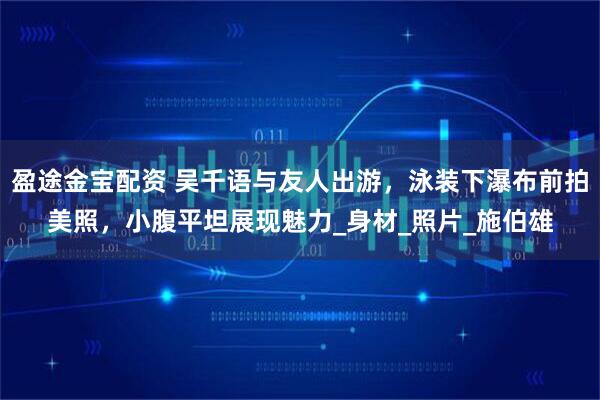 盈途金宝配资 吴千语与友人出游，泳装下瀑布前拍美照，小腹平坦展现魅力_身材_照片_施伯雄