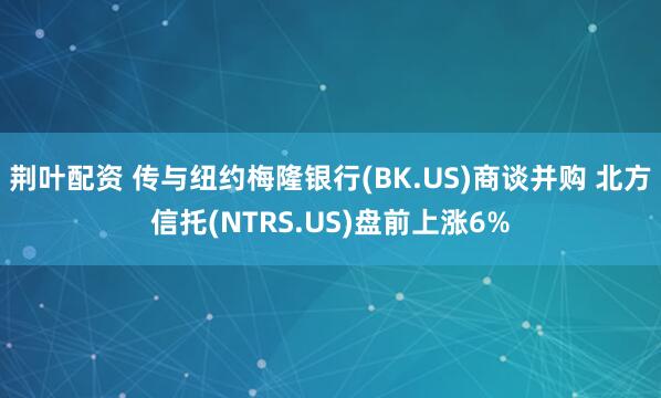 荆叶配资 传与纽约梅隆银行(BK.US)商谈并购 北方信托(NTRS.US)盘前上涨6%