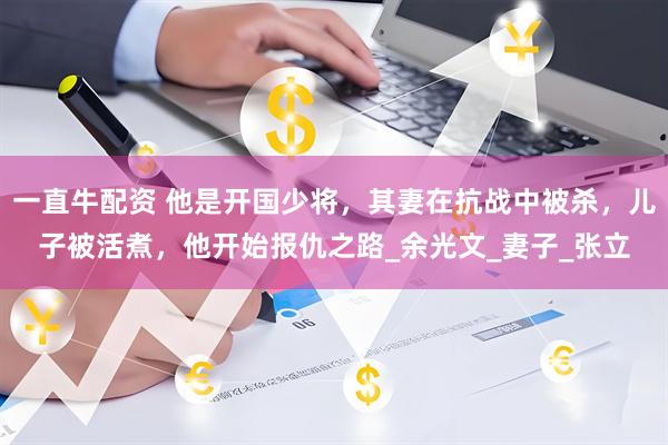 一直牛配资 他是开国少将，其妻在抗战中被杀，儿子被活煮，他开始报仇之路_余光文_妻子_张立