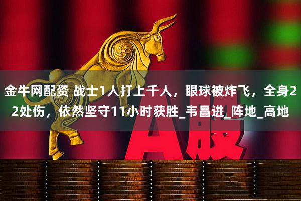 金牛网配资 战士1人打上千人，眼球被炸飞，全身22处伤，依然坚守11小时获胜_韦昌进_阵地_高地
