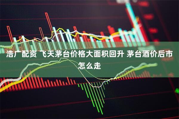浩广配资 飞天茅台价格大面积回升 茅台酒价后市怎么走