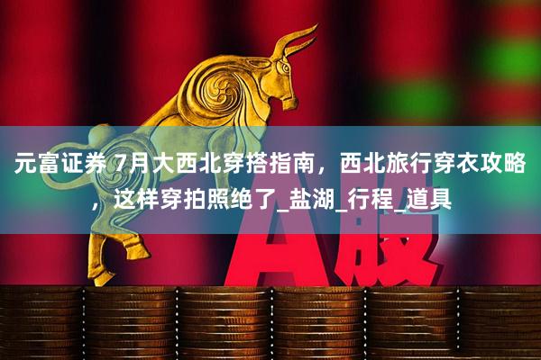 元富证券 7月大西北穿搭指南，西北旅行穿衣攻略，这样穿拍照绝了_盐湖_行程_道具