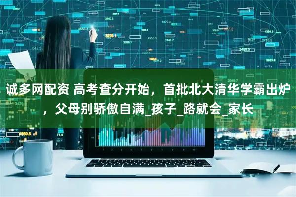 诚多网配资 高考查分开始，首批北大清华学霸出炉，父母别骄傲自满_孩子_路就会_家长
