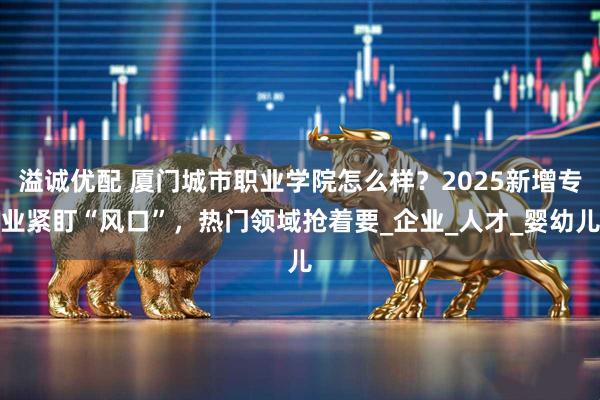 溢诚优配 厦门城市职业学院怎么样？2025新增专业紧盯“风口”，热门领域抢着要_企业_人才_婴幼儿