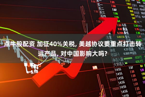点牛股配资 加征40%关税, 美越协议要重点打击转运产品, 对中国影响大吗?