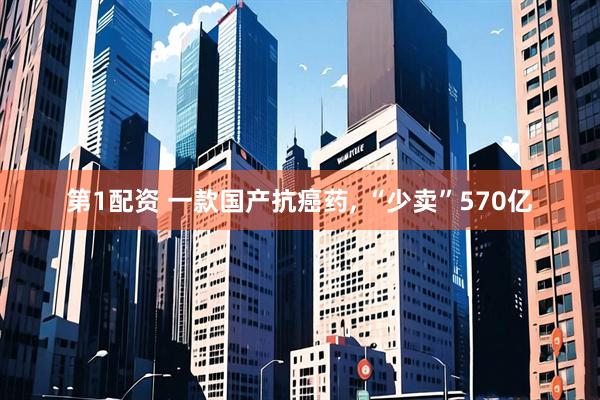 第1配资 一款国产抗癌药, “少卖”570亿