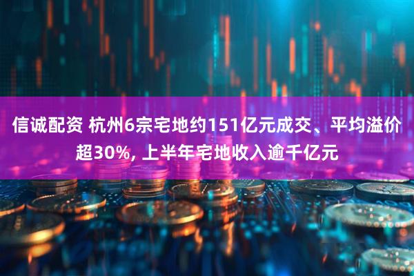 信诚配资 杭州6宗宅地约151亿元成交、平均溢价超30%, 上半年宅地收入逾千亿元