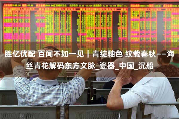 胜亿优配 百闻不如一见｜青绽釉色 纹载春秋——海丝青花解码东方文脉_瓷器_中国_沉船