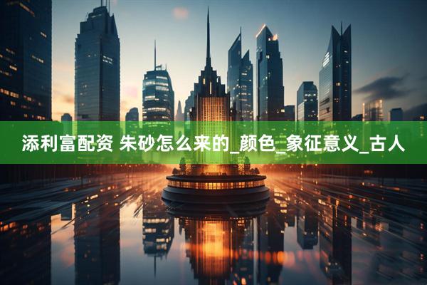 添利富配资 朱砂怎么来的_颜色_象征意义_古人