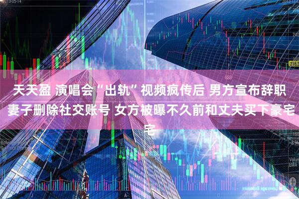 天天盈 演唱会“出轨”视频疯传后 男方宣布辞职 妻子删除社交账号 女方被曝不久前和丈夫买下豪宅