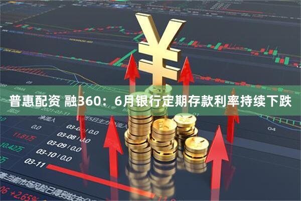 普惠配资 融360：6月银行定期存款利率持续下跌