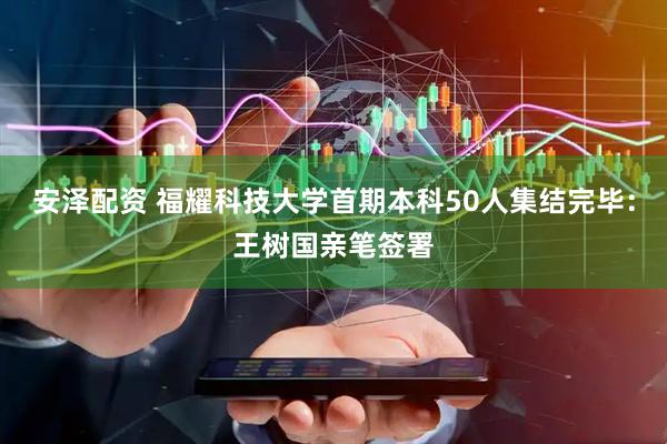 安泽配资 福耀科技大学首期本科50人集结完毕：王树国亲笔签署
