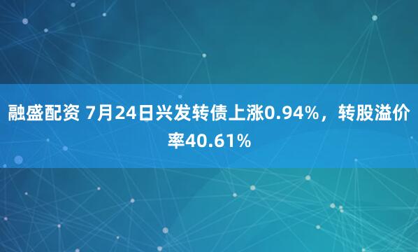 融盛配资 7月24日兴发转债上涨0.94%，转股溢价率40.61%