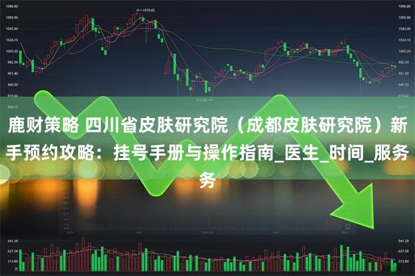 鹿财策略 四川省皮肤研究院（成都皮肤研究院）新手预约攻略：挂号手册与操作指南_医生_时间_服务