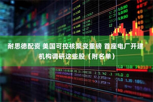 耐思徳配资 美国可控核聚变重磅 首座电厂开建 机构调研这些股（附名单）