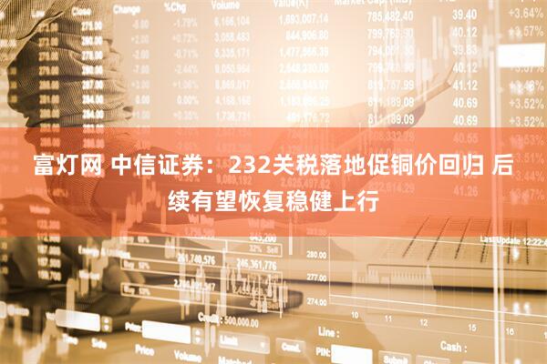 富灯网 中信证券：232关税落地促铜价回归 后续有望恢复稳健上行