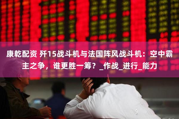 康乾配资 歼15战斗机与法国阵风战斗机：空中霸主之争，谁更胜一筹？_作战_进行_能力