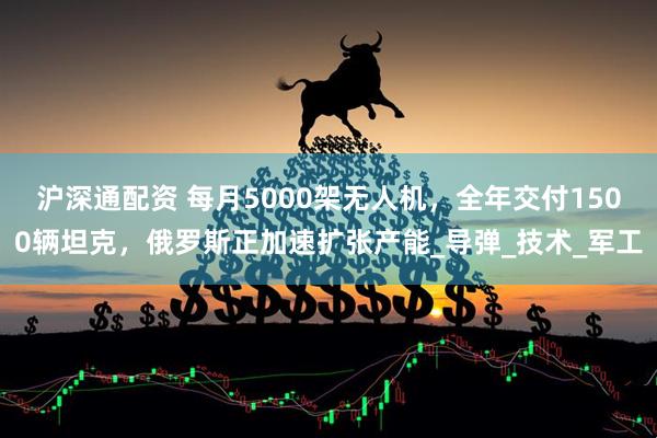 沪深通配资 每月5000架无人机，全年交付1500辆坦克，俄罗斯正加速扩张产能_导弹_技术_军工